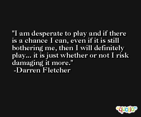 I am desperate to play and if there is a chance I can, even if it is still bothering me, then I will definitely play... it is just whether or not I risk damaging it more. -Darren Fletcher