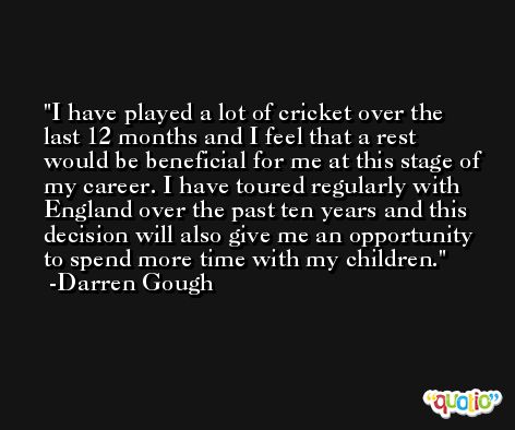 I have played a lot of cricket over the last 12 months and I feel that a rest would be beneficial for me at this stage of my career. I have toured regularly with England over the past ten years and this decision will also give me an opportunity to spend more time with my children. -Darren Gough