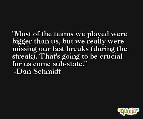 Most of the teams we played were bigger than us, but we really were missing our fast breaks (during the streak). That's going to be crucial for us come sub-state. -Dan Schmidt