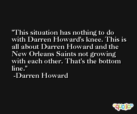 This situation has nothing to do with Darren Howard's knee. This is all about Darren Howard and the New Orleans Saints not growing with each other. That's the bottom line. -Darren Howard