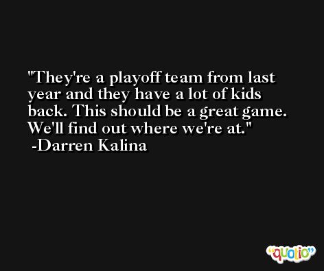 They're a playoff team from last year and they have a lot of kids back. This should be a great game. We'll find out where we're at. -Darren Kalina