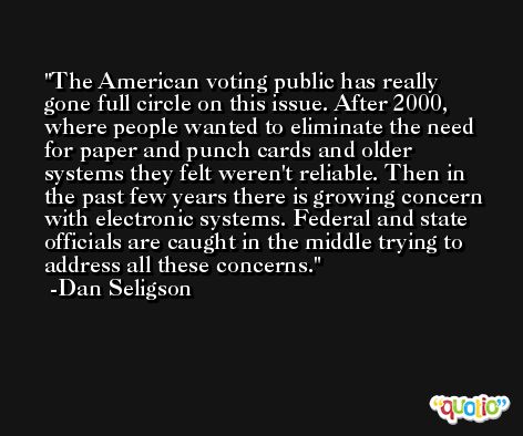 The American voting public has really gone full circle on this issue. After 2000, where people wanted to eliminate the need for paper and punch cards and older systems they felt weren't reliable. Then in the past few years there is growing concern with electronic systems. Federal and state officials are caught in the middle trying to address all these concerns. -Dan Seligson