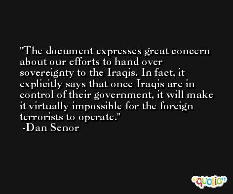 The document expresses great concern about our efforts to hand over sovereignty to the Iraqis. In fact, it explicitly says that once Iraqis are in control of their government, it will make it virtually impossible for the foreign terrorists to operate. -Dan Senor