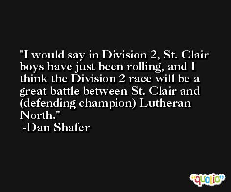 I would say in Division 2, St. Clair boys have just been rolling, and I think the Division 2 race will be a great battle between St. Clair and (defending champion) Lutheran North. -Dan Shafer