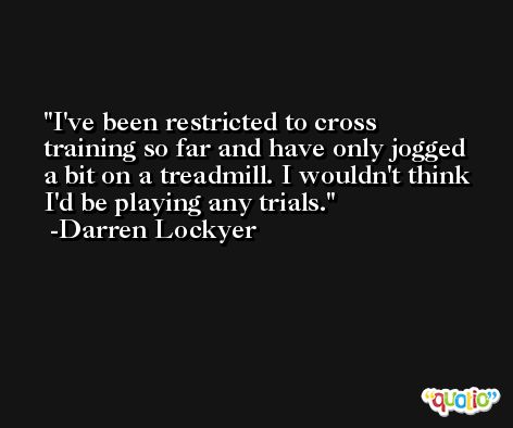 I've been restricted to cross training so far and have only jogged a bit on a treadmill. I wouldn't think I'd be playing any trials. -Darren Lockyer
