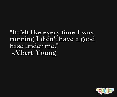 It felt like every time I was running I didn't have a good base under me. -Albert Young