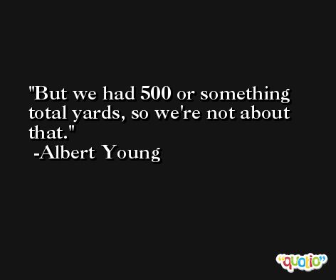 But we had 500 or something total yards, so we're not about that. -Albert Young