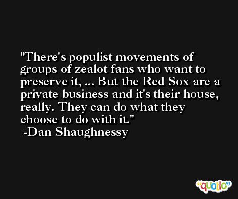 There's populist movements of groups of zealot fans who want to preserve it, ... But the Red Sox are a private business and it's their house, really. They can do what they choose to do with it. -Dan Shaughnessy