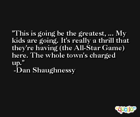 This is going be the greatest, ... My kids are going. It's really a thrill that they're having (the All-Star Game) here. The whole town's charged up. -Dan Shaughnessy