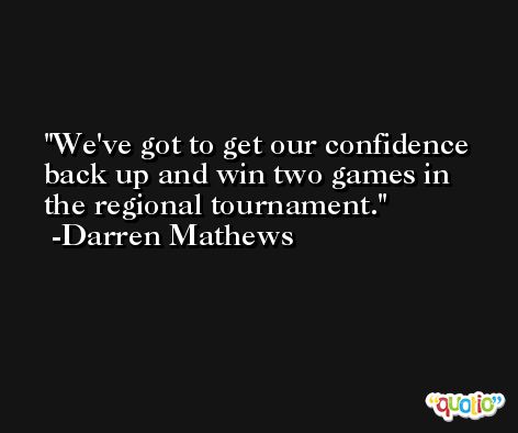 We've got to get our confidence back up and win two games in the regional tournament. -Darren Mathews