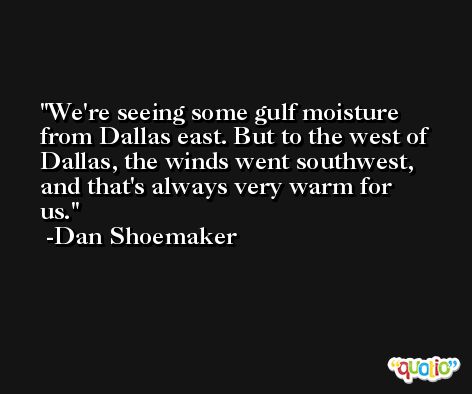 We're seeing some gulf moisture from Dallas east. But to the west of Dallas, the winds went southwest, and that's always very warm for us. -Dan Shoemaker