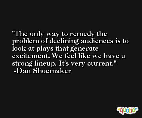 The only way to remedy the problem of declining audiences is to look at plays that generate excitement. We feel like we have a strong lineup. It's very current. -Dan Shoemaker