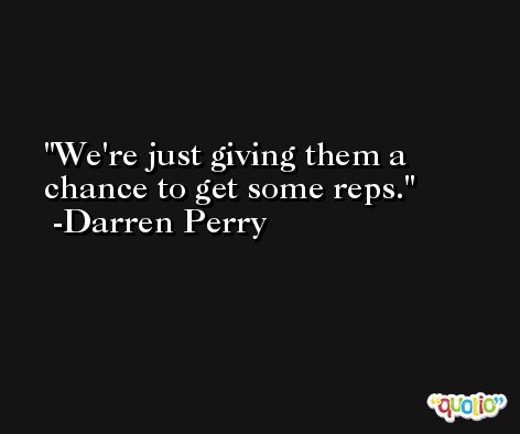 We're just giving them a chance to get some reps. -Darren Perry