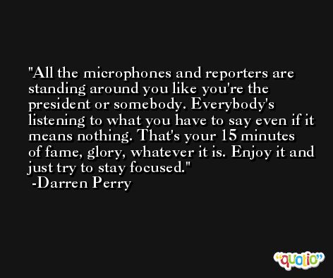 All the microphones and reporters are standing around you like you're the president or somebody. Everybody's listening to what you have to say even if it means nothing. That's your 15 minutes of fame, glory, whatever it is. Enjoy it and just try to stay focused. -Darren Perry