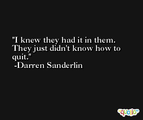 I knew they had it in them. They just didn't know how to quit. -Darren Sanderlin