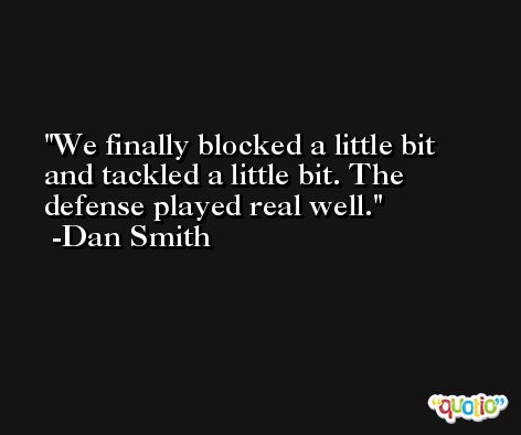 We finally blocked a little bit and tackled a little bit. The defense played real well. -Dan Smith