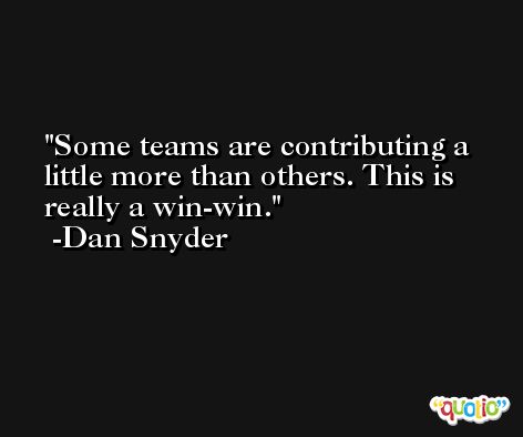 Some teams are contributing a little more than others. This is really a win-win. -Dan Snyder