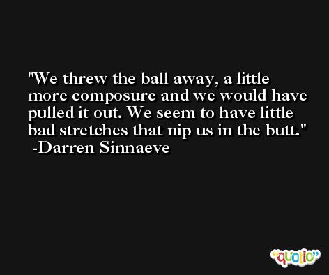 We threw the ball away, a little more composure and we would have pulled it out. We seem to have little bad stretches that nip us in the butt. -Darren Sinnaeve