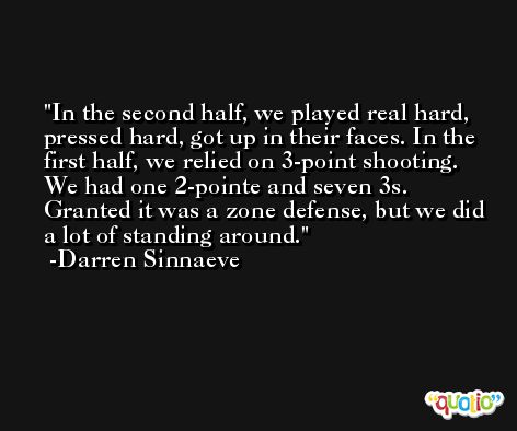 In the second half, we played real hard, pressed hard, got up in their faces. In the first half, we relied on 3-point shooting. We had one 2-pointe and seven 3s. Granted it was a zone defense, but we did a lot of standing around. -Darren Sinnaeve
