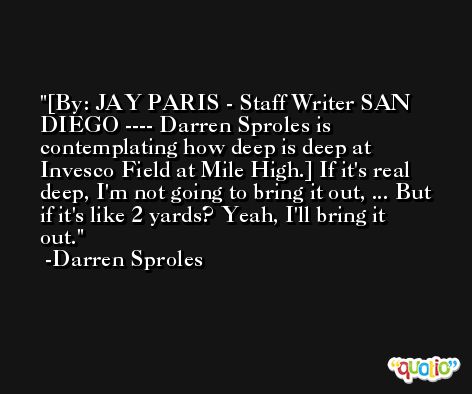 [By: JAY PARIS - Staff Writer SAN DIEGO ---- Darren Sproles is contemplating how deep is deep at Invesco Field at Mile High.] If it's real deep, I'm not going to bring it out, ... But if it's like 2 yards? Yeah, I'll bring it out. -Darren Sproles