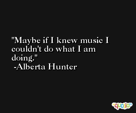 Maybe if I knew music I couldn't do what I am doing. -Alberta Hunter