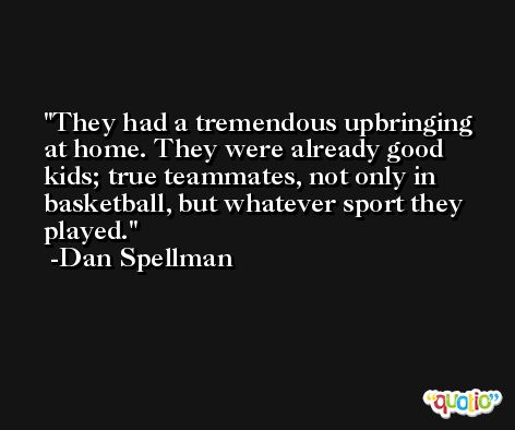 They had a tremendous upbringing at home. They were already good kids; true teammates, not only in basketball, but whatever sport they played. -Dan Spellman