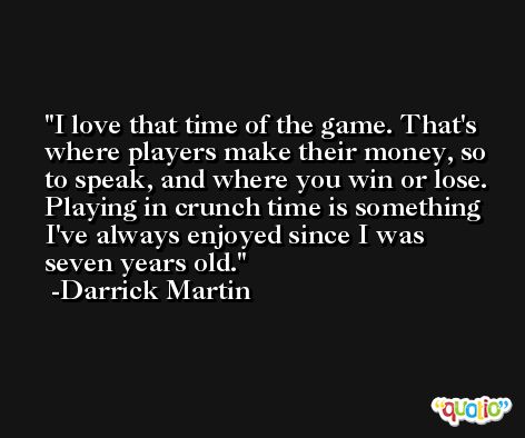I love that time of the game. That's where players make their money, so to speak, and where you win or lose. Playing in crunch time is something I've always enjoyed since I was seven years old. -Darrick Martin