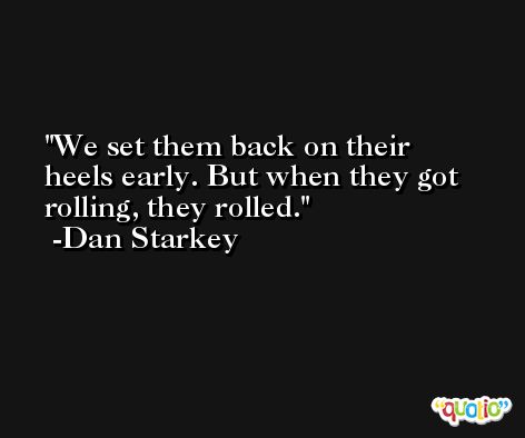 We set them back on their heels early. But when they got rolling, they rolled. -Dan Starkey
