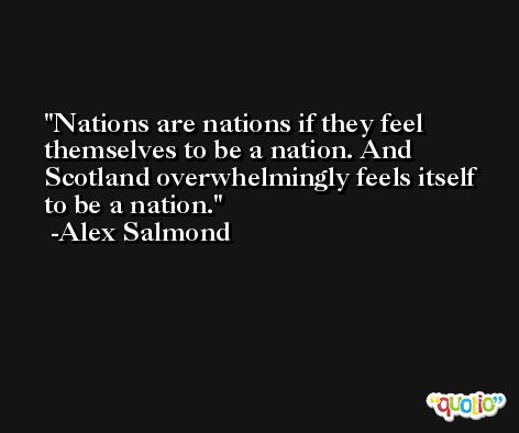 Nations are nations if they feel themselves to be a nation. And Scotland overwhelmingly feels itself to be a nation. -Alex Salmond