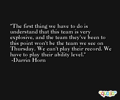 The first thing we have to do is understand that this team is very explosive, and the team they've been to this point won't be the team we see on Thursday. We can't play their record. We have to play their ability level. -Darrin Horn