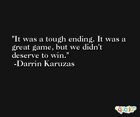 It was a tough ending. It was a great game, but we didn't deserve to win. -Darrin Karuzas
