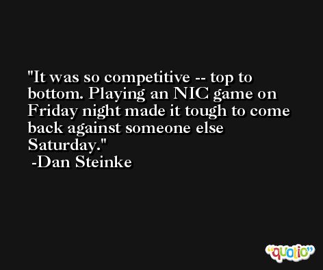 It was so competitive -- top to bottom. Playing an NIC game on Friday night made it tough to come back against someone else Saturday. -Dan Steinke