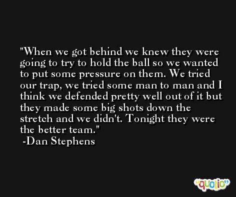 When we got behind we knew they were going to try to hold the ball so we wanted to put some pressure on them. We tried our trap, we tried some man to man and I think we defended pretty well out of it but they made some big shots down the stretch and we didn't. Tonight they were the better team. -Dan Stephens