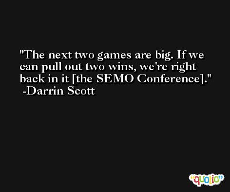 The next two games are big. If we can pull out two wins, we're right back in it [the SEMO Conference]. -Darrin Scott