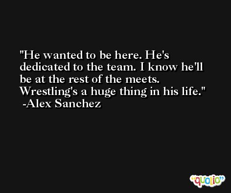 He wanted to be here. He's dedicated to the team. I know he'll be at the rest of the meets. Wrestling's a huge thing in his life. -Alex Sanchez