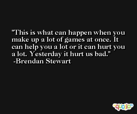 This is what can happen when you make up a lot of games at once. It can help you a lot or it can hurt you a lot. Yesterday it hurt us bad. -Brendan Stewart