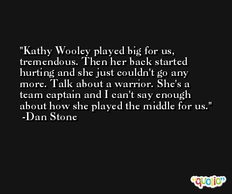 Kathy Wooley played big for us, tremendous. Then her back started hurting and she just couldn't go any more. Talk about a warrior. She's a team captain and I can't say enough about how she played the middle for us. -Dan Stone
