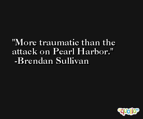 More traumatic than the attack on Pearl Harbor. -Brendan Sullivan