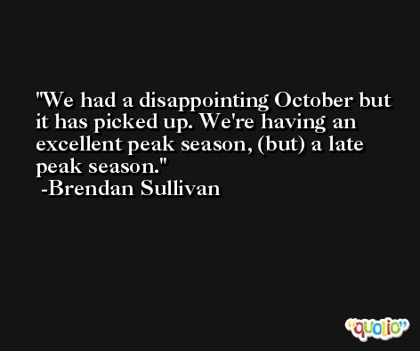 We had a disappointing October but it has picked up. We're having an excellent peak season, (but) a late peak season. -Brendan Sullivan
