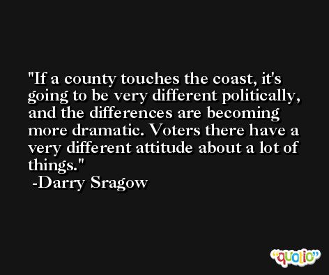 If a county touches the coast, it's going to be very different politically, and the differences are becoming more dramatic. Voters there have a very different attitude about a lot of things. -Darry Sragow