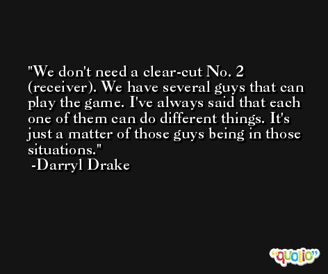 We don't need a clear-cut No. 2 (receiver). We have several guys that can play the game. I've always said that each one of them can do different things. It's just a matter of those guys being in those situations. -Darryl Drake