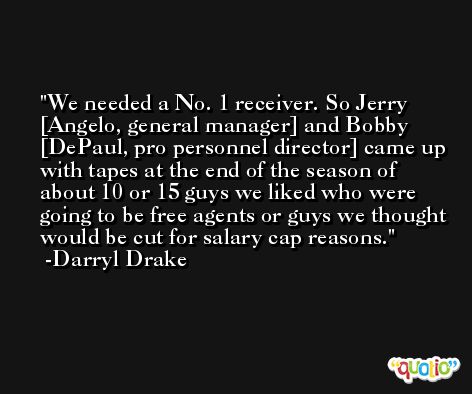 We needed a No. 1 receiver. So Jerry [Angelo, general manager] and Bobby [DePaul, pro personnel director] came up with tapes at the end of the season of about 10 or 15 guys we liked who were going to be free agents or guys we thought would be cut for salary cap reasons. -Darryl Drake