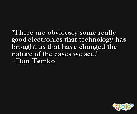 There are obviously some really good electronics that technology has brought us that have changed the nature of the cases we see. -Dan Temko