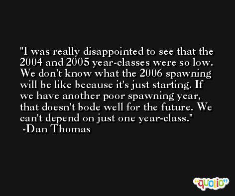 I was really disappointed to see that the 2004 and 2005 year-classes were so low. We don't know what the 2006 spawning will be like because it's just starting. If we have another poor spawning year, that doesn't bode well for the future. We can't depend on just one year-class. -Dan Thomas