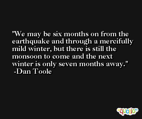 We may be six months on from the earthquake and through a mercifully mild winter, but there is still the monsoon to come and the next winter is only seven months away. -Dan Toole