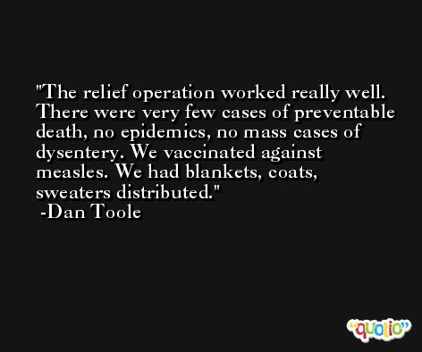 The relief operation worked really well. There were very few cases of preventable death, no epidemics, no mass cases of dysentery. We vaccinated against measles. We had blankets, coats, sweaters distributed. -Dan Toole