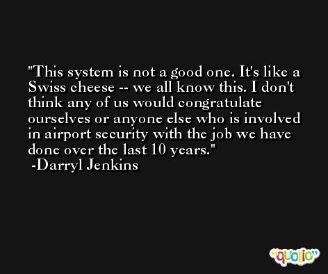 This system is not a good one. It's like a Swiss cheese -- we all know this. I don't think any of us would congratulate ourselves or anyone else who is involved in airport security with the job we have done over the last 10 years. -Darryl Jenkins