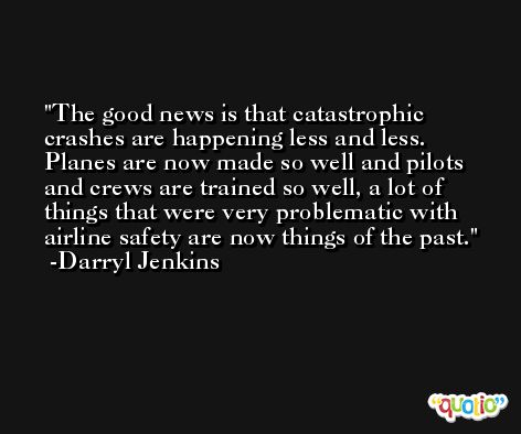 The good news is that catastrophic crashes are happening less and less. Planes are now made so well and pilots and crews are trained so well, a lot of things that were very problematic with airline safety are now things of the past. -Darryl Jenkins