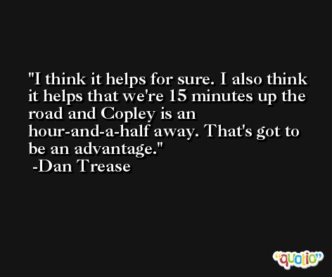 I think it helps for sure. I also think it helps that we're 15 minutes up the road and Copley is an hour-and-a-half away. That's got to be an advantage. -Dan Trease