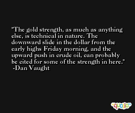 The gold strength, as much as anything else, is technical in nature. The downward slide in the dollar from the early highs Friday morning, and the upward push in crude oil, can probably be cited for some of the strength in here. -Dan Vaught